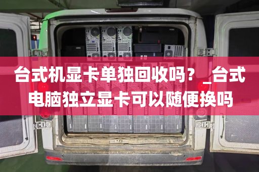 台式机显卡单独回收吗？_台式电脑独立显卡可以随便换吗