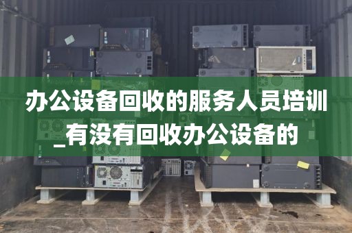 办公设备回收的服务人员培训_有没有回收办公设备的