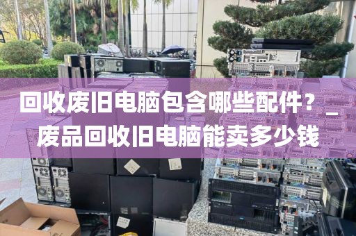 回收废旧电脑包含哪些配件？_废品回收旧电脑能卖多少钱