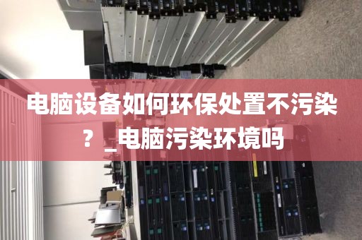 电脑设备如何环保处置不污染？_电脑污染环境吗