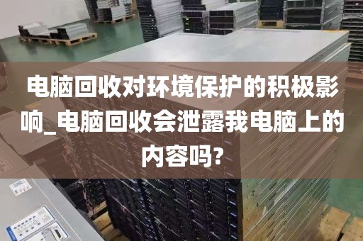 电脑回收对环境保护的积极影响_电脑回收会泄露我电脑上的内容吗?