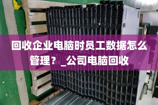 回收企业电脑时员工数据怎么管理？_公司电脑回收