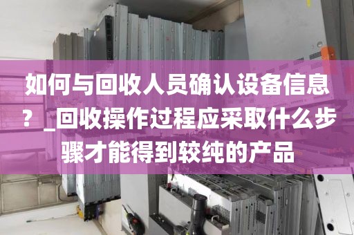 如何与回收人员确认设备信息？_回收操作过程应采取什么步骤才能得到较纯的产品