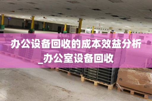 办公设备回收的成本效益分析_办公室设备回收
