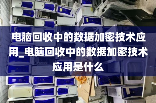 电脑回收中的数据加密技术应用_电脑回收中的数据加密技术应用是什么