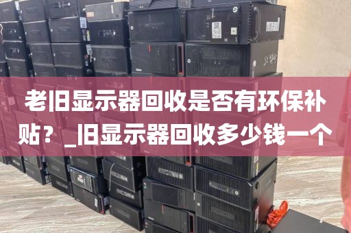 老旧显示器回收是否有环保补贴？_旧显示器回收多少钱一个