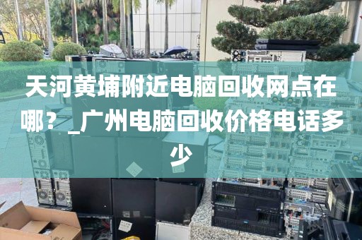 天河黄埔附近电脑回收网点在哪？_广州电脑回收价格电话多少