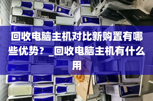 回收电脑主机对比新购置有哪些优势？_回收电脑主机有什么用