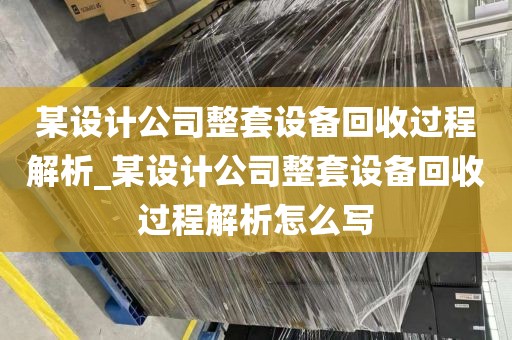 某设计公司整套设备回收过程解析_某设计公司整套设备回收过程解析怎么写