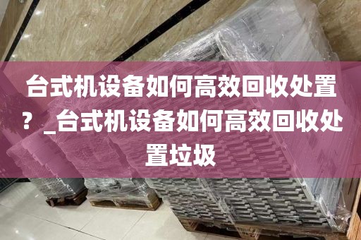 台式机设备如何高效回收处置？_台式机设备如何高效回收处置垃圾