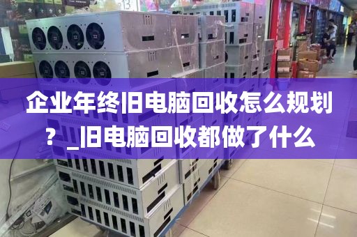 企业年终旧电脑回收怎么规划？_旧电脑回收都做了什么