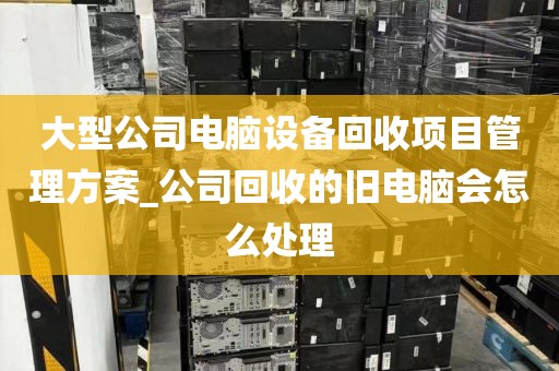 大型公司电脑设备回收项目管理方案_公司回收的旧电脑会怎么处理