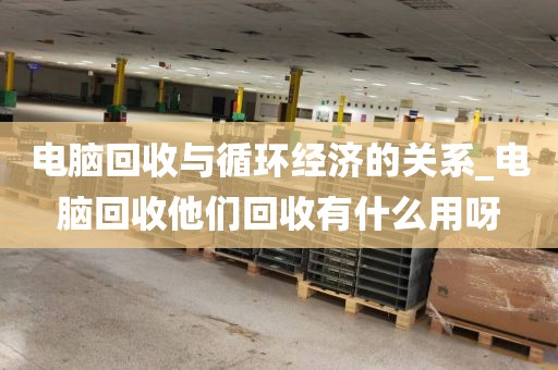 电脑回收与循环经济的关系_电脑回收他们回收有什么用呀
