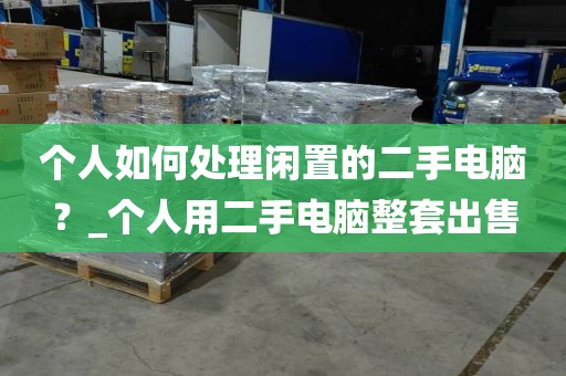 个人如何处理闲置的二手电脑？_个人用二手电脑整套出售