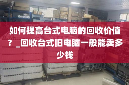 如何提高台式电脑的回收价值？_回收台式旧电脑一般能卖多少钱