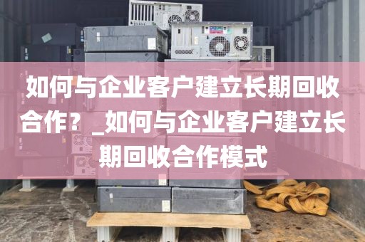 如何与企业客户建立长期回收合作？_如何与企业客户建立长期回收合作模式