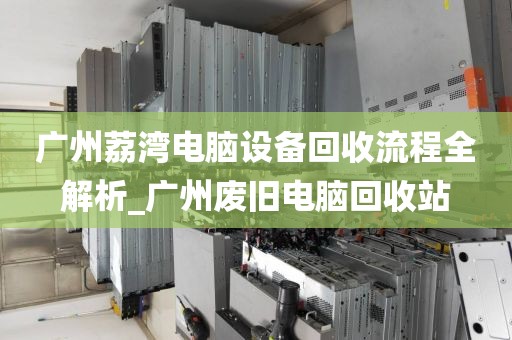 广州荔湾电脑设备回收流程全解析_广州废旧电脑回收站