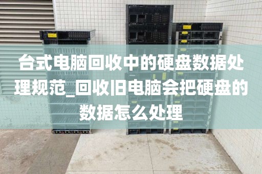 台式电脑回收中的硬盘数据处理规范_回收旧电脑会把硬盘的数据怎么处理