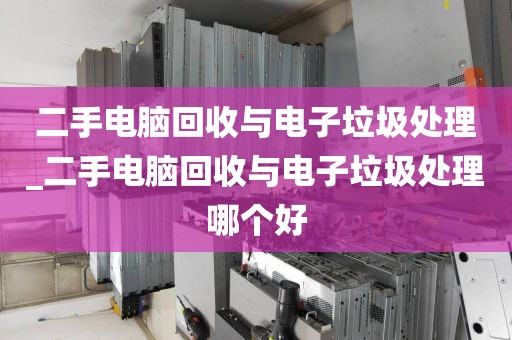 二手电脑回收与电子垃圾处理_二手电脑回收与电子垃圾处理哪个好