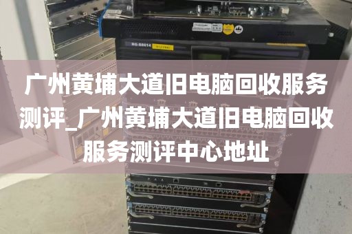 广州黄埔大道旧电脑回收服务测评_广州黄埔大道旧电脑回收服务测评中心地址