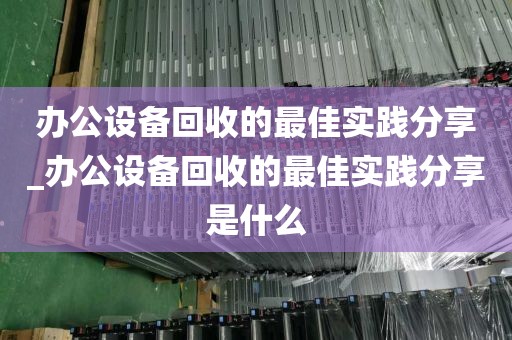 办公设备回收的最佳实践分享_办公设备回收的最佳实践分享是什么