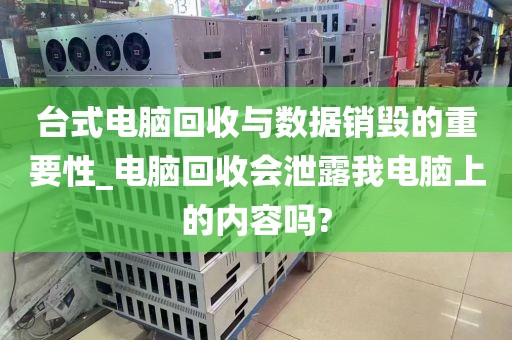 台式电脑回收与数据销毁的重要性_电脑回收会泄露我电脑上的内容吗?
