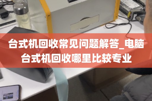 台式机回收常见问题解答_电脑台式机回收哪里比较专业