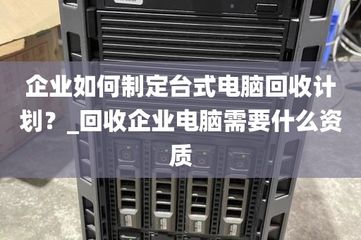 企业如何制定台式电脑回收计划？_回收企业电脑需要什么资质