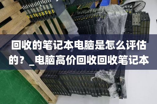 回收的笔记本电脑是怎么评估的？_电脑高价回收回收笔记本