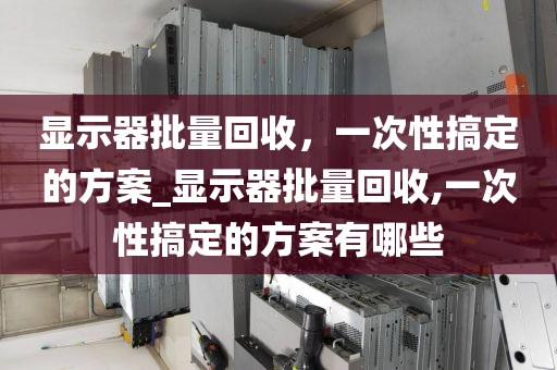 显示器批量回收，一次性搞定的方案_显示器批量回收,一次性搞定的方案有哪些