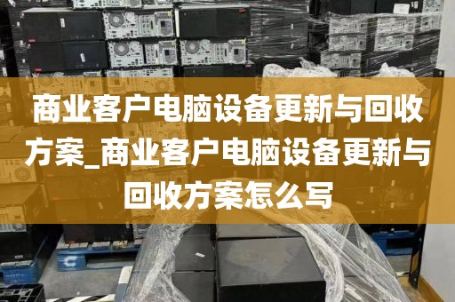 商业客户电脑设备更新与回收方案_商业客户电脑设备更新与回收方案怎么写