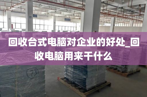 回收台式电脑对企业的好处_回收电脑用来干什么