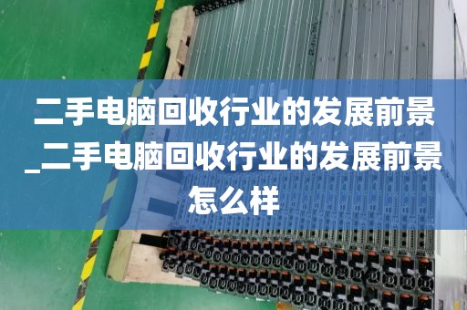 二手电脑回收行业的发展前景_二手电脑回收行业的发展前景怎么样