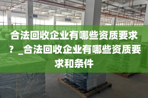 合法回收企业有哪些资质要求？_合法回收企业有哪些资质要求和条件