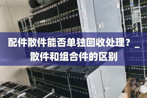 配件散件能否单独回收处理？_散件和组合件的区别