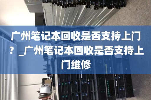 广州笔记本回收是否支持上门？_广州笔记本回收是否支持上门维修