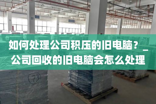 如何处理公司积压的旧电脑？_公司回收的旧电脑会怎么处理