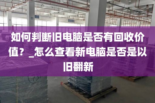 如何判断旧电脑是否有回收价值？_怎么查看新电脑是否是以旧翻新