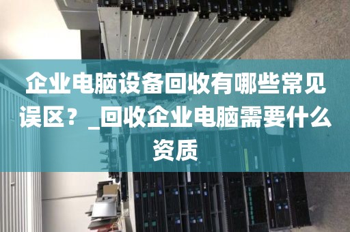 企业电脑设备回收有哪些常见误区？_回收企业电脑需要什么资质