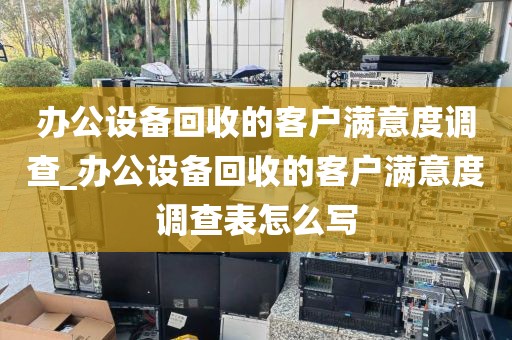 办公设备回收的客户满意度调查_办公设备回收的客户满意度调查表怎么写