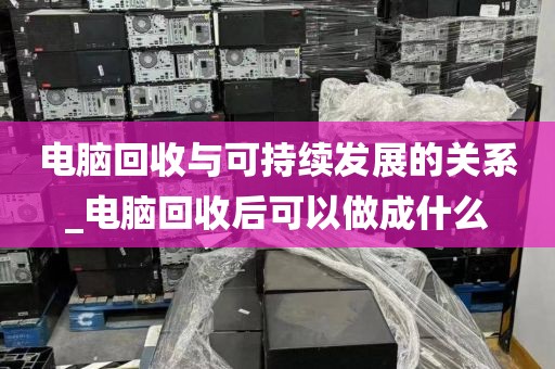 电脑回收与可持续发展的关系_电脑回收后可以做成什么
