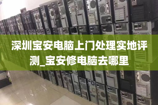 深圳宝安电脑上门处理实地评测_宝安修电脑去哪里