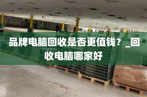 品牌电脑回收是否更值钱？_回收电脑哪家好