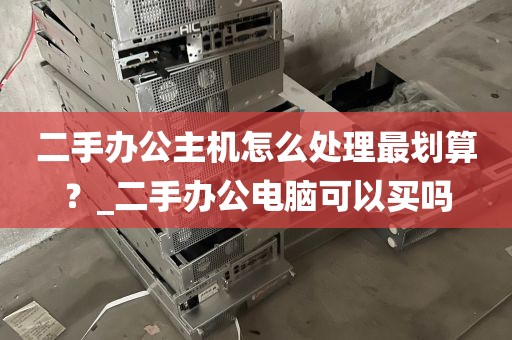 二手办公主机怎么处理最划算？_二手办公电脑可以买吗
