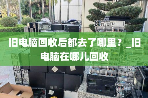 旧电脑回收后都去了哪里？_旧电脑在哪儿回收
