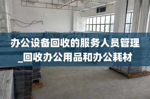 办公设备回收的服务人员管理_回收办公用品和办公耗材
