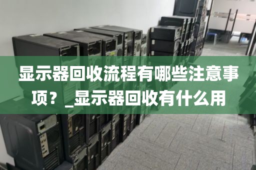 显示器回收流程有哪些注意事项？_显示器回收有什么用